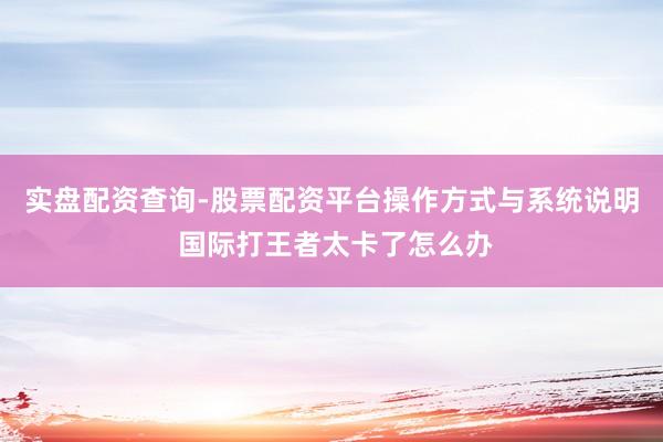 实盘配资查询-股票配资平台操作方式与系统说明 国际打王者太卡了怎么办