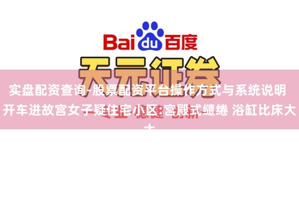 实盘配资查询-股票配资平台操作方式与系统说明 开车进故宫女子疑住宅小区:宫殿式缱绻 浴缸比床大