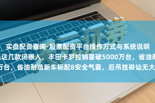 实盘配资查询-股票配资平台操作方式与系统说明 想买二手车，不妨选这几款闭眼入，丰田卡罗拉销量破5000万台，省油耐造新车标配8安全气囊，后吊挂褂讪无大修难求极品车