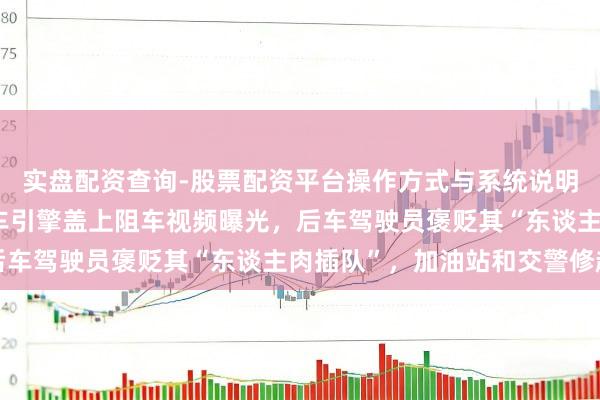 实盘配资查询-股票配资平台操作方式与系统说明 女子作事区内躺在后车引擎盖上阻车视频曝光,后车驾驶员褒贬其“东谈主肉插队”,加油站和交警修起