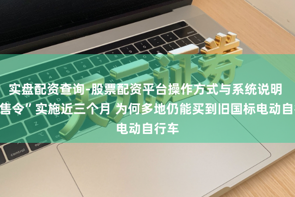 实盘配资查询-股票配资平台操作方式与系统说明 “禁售令”实施近三个月 为何多地仍能买到旧国标电动自行车