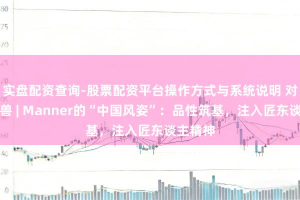 实盘配资查询-股票配资平台操作方式与系统说明 对话独角兽 | Manner的“中国风姿”:品性筑基,注入匠东谈主精神
