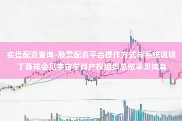 实盘配资查询-股票配资平台操作方式与系统说明 丁薛祥会见宇宙学问产权组织总做事邓鸿森