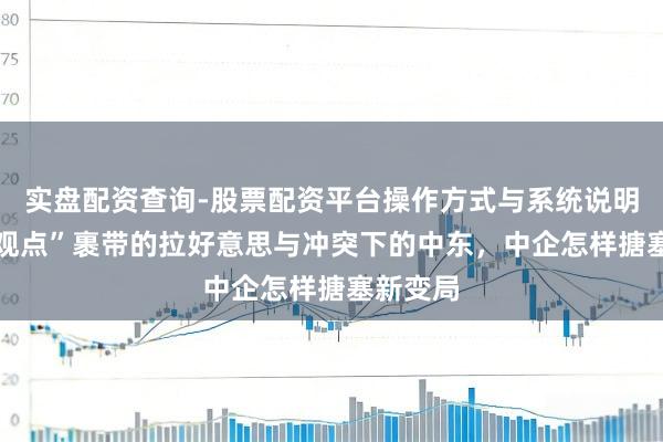 实盘配资查询-股票配资平台操作方式与系统说明 “唐罗观点”裹带的拉好意思与冲突下的中东，中企怎样搪塞新变局